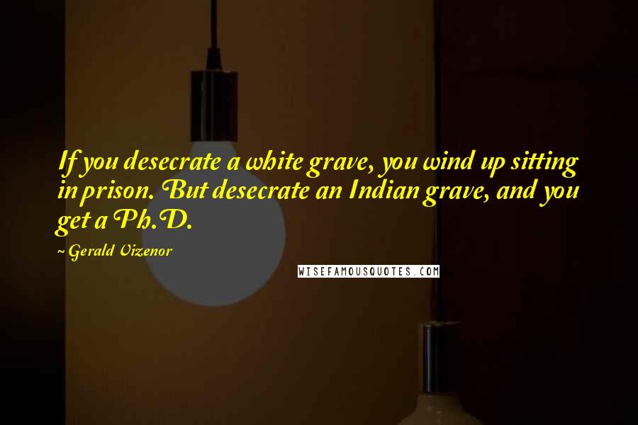 Gerald Vizenor Quotes: If you desecrate a white grave, you wind up sitting in prison. But desecrate an Indian grave, and you get a Ph.D.