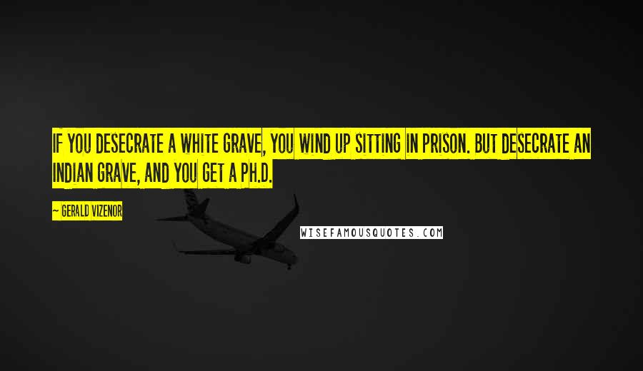 Gerald Vizenor Quotes: If you desecrate a white grave, you wind up sitting in prison. But desecrate an Indian grave, and you get a Ph.D.