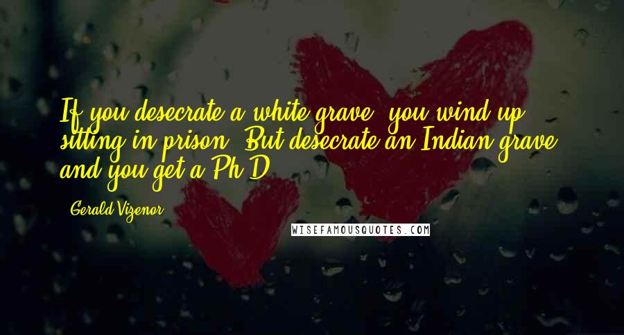 Gerald Vizenor Quotes: If you desecrate a white grave, you wind up sitting in prison. But desecrate an Indian grave, and you get a Ph.D.