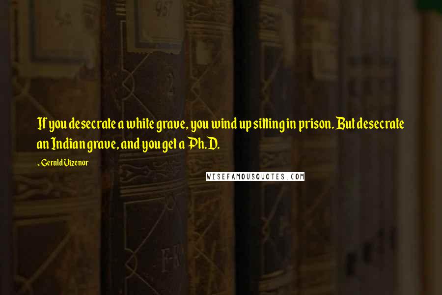 Gerald Vizenor Quotes: If you desecrate a white grave, you wind up sitting in prison. But desecrate an Indian grave, and you get a Ph.D.