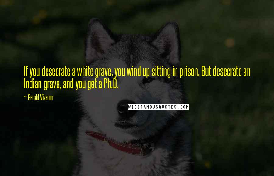 Gerald Vizenor Quotes: If you desecrate a white grave, you wind up sitting in prison. But desecrate an Indian grave, and you get a Ph.D.