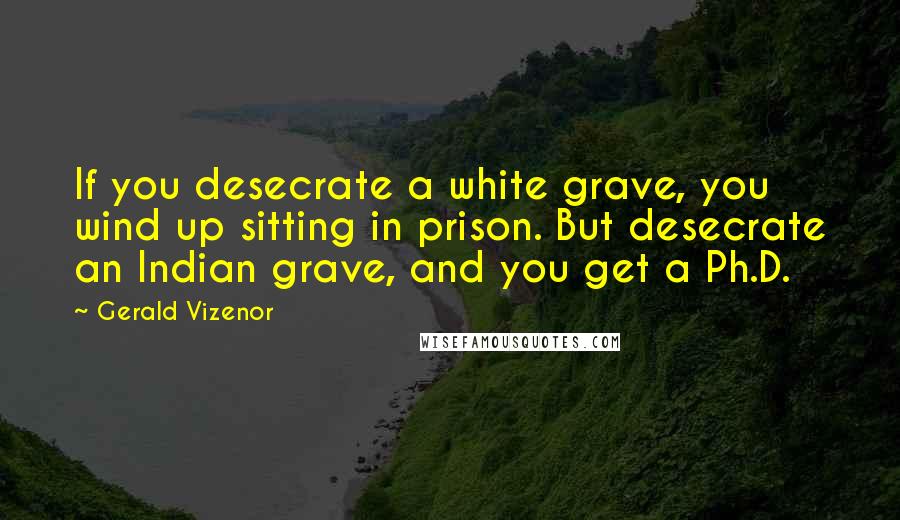 Gerald Vizenor Quotes: If you desecrate a white grave, you wind up sitting in prison. But desecrate an Indian grave, and you get a Ph.D.