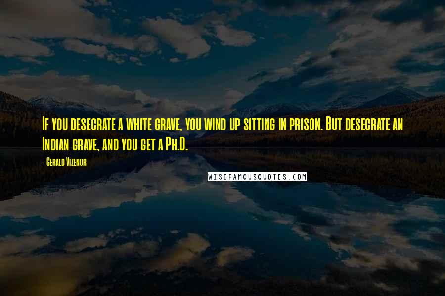 Gerald Vizenor Quotes: If you desecrate a white grave, you wind up sitting in prison. But desecrate an Indian grave, and you get a Ph.D.