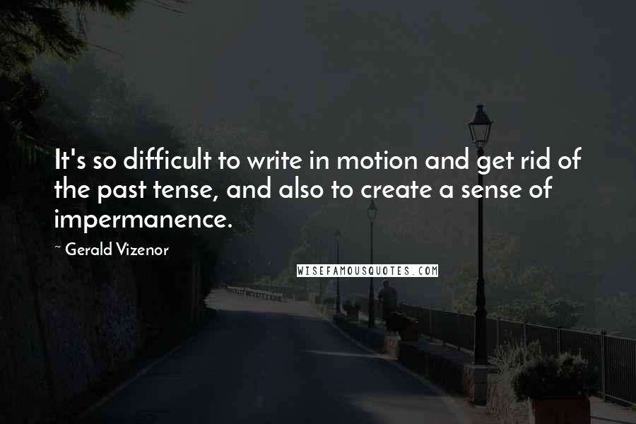 Gerald Vizenor Quotes: It's so difficult to write in motion and get rid of the past tense, and also to create a sense of impermanence.