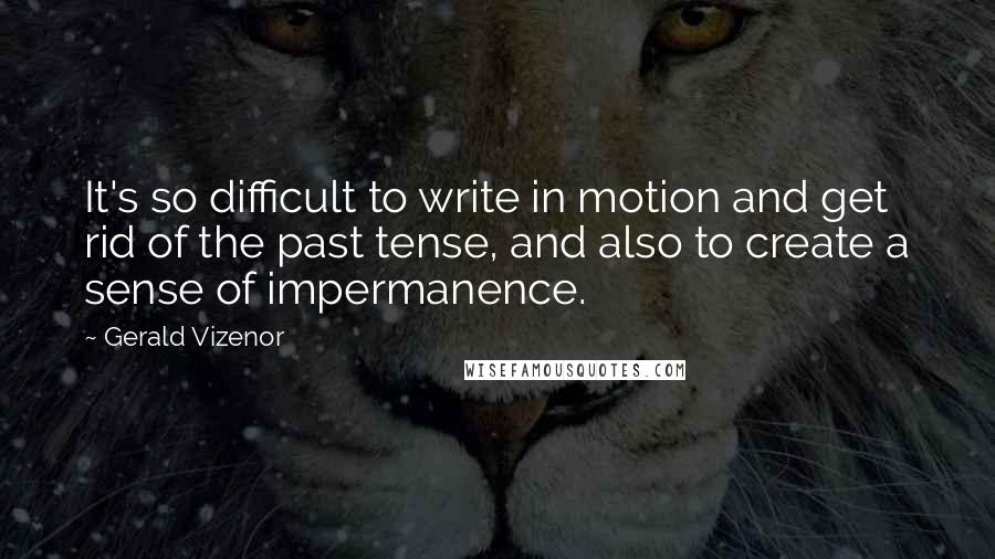 Gerald Vizenor Quotes: It's so difficult to write in motion and get rid of the past tense, and also to create a sense of impermanence.