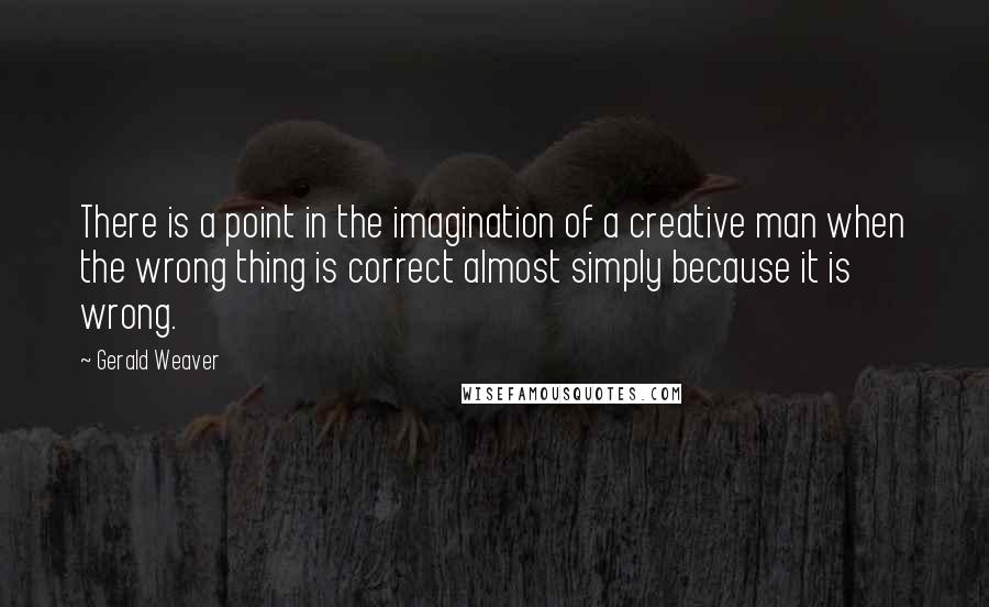 Gerald Weaver Quotes: There is a point in the imagination of a creative man when the wrong thing is correct almost simply because it is wrong.