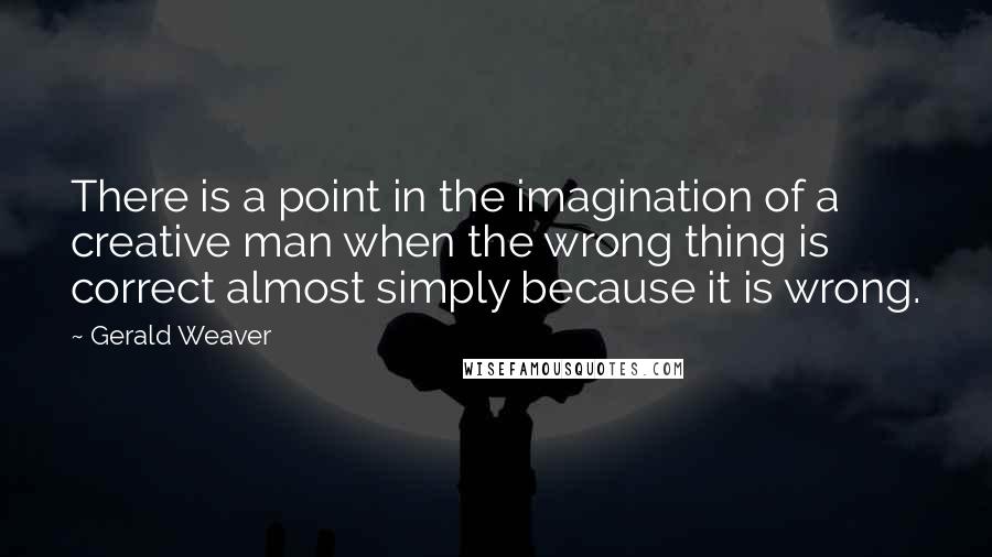 Gerald Weaver Quotes: There is a point in the imagination of a creative man when the wrong thing is correct almost simply because it is wrong.