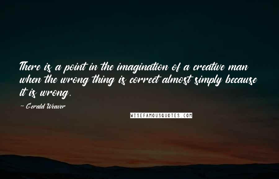 Gerald Weaver Quotes: There is a point in the imagination of a creative man when the wrong thing is correct almost simply because it is wrong.