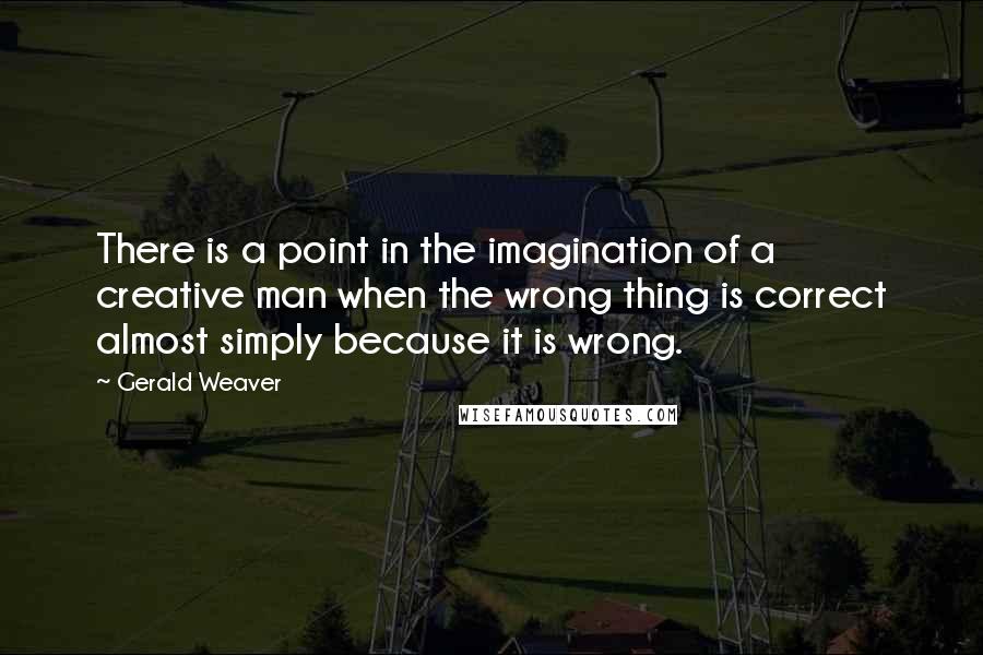 Gerald Weaver Quotes: There is a point in the imagination of a creative man when the wrong thing is correct almost simply because it is wrong.