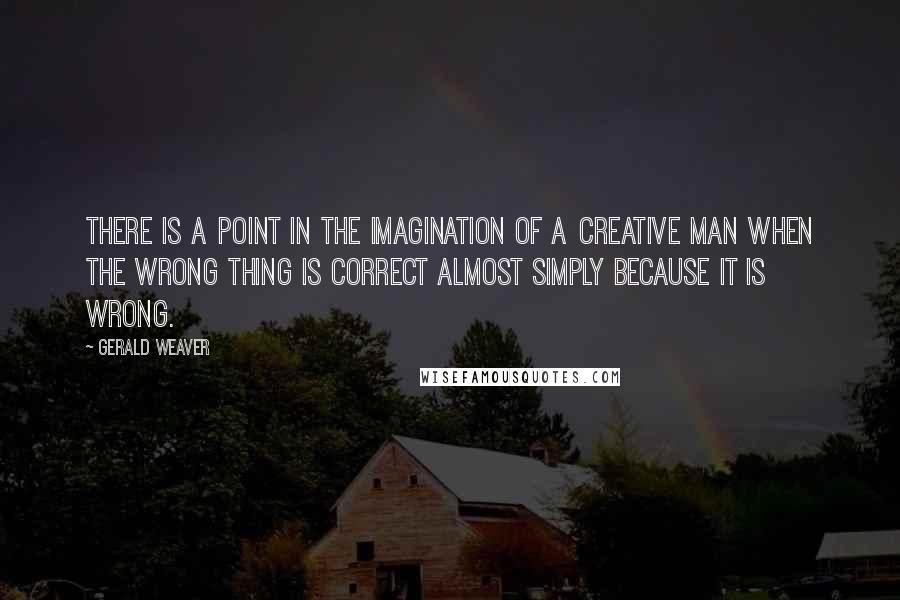 Gerald Weaver Quotes: There is a point in the imagination of a creative man when the wrong thing is correct almost simply because it is wrong.