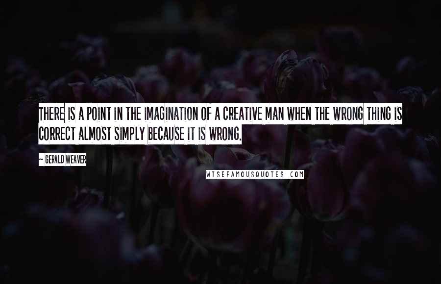 Gerald Weaver Quotes: There is a point in the imagination of a creative man when the wrong thing is correct almost simply because it is wrong.