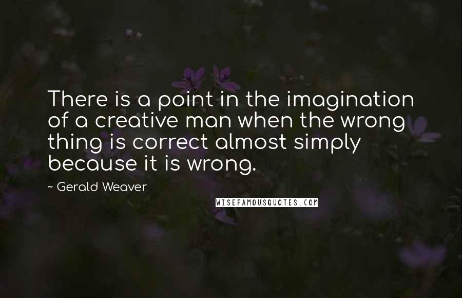 Gerald Weaver Quotes: There is a point in the imagination of a creative man when the wrong thing is correct almost simply because it is wrong.