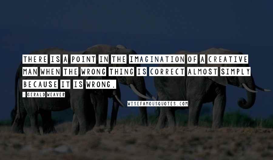 Gerald Weaver Quotes: There is a point in the imagination of a creative man when the wrong thing is correct almost simply because it is wrong.