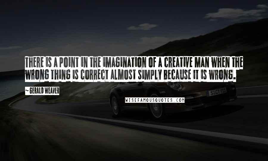 Gerald Weaver Quotes: There is a point in the imagination of a creative man when the wrong thing is correct almost simply because it is wrong.