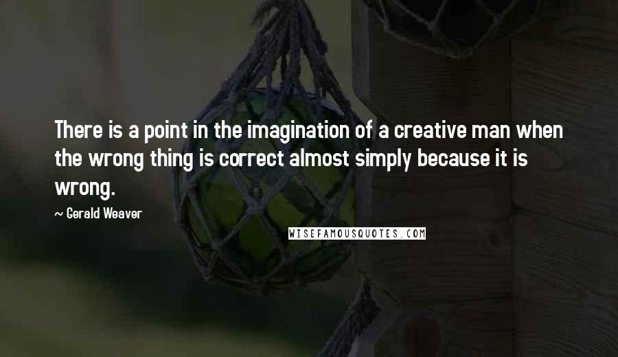 Gerald Weaver Quotes: There is a point in the imagination of a creative man when the wrong thing is correct almost simply because it is wrong.