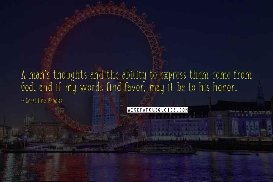 Geraldine Brooks Quotes: A man's thoughts and the ability to express them come from God, and if my words find favor, may it be to his honor.