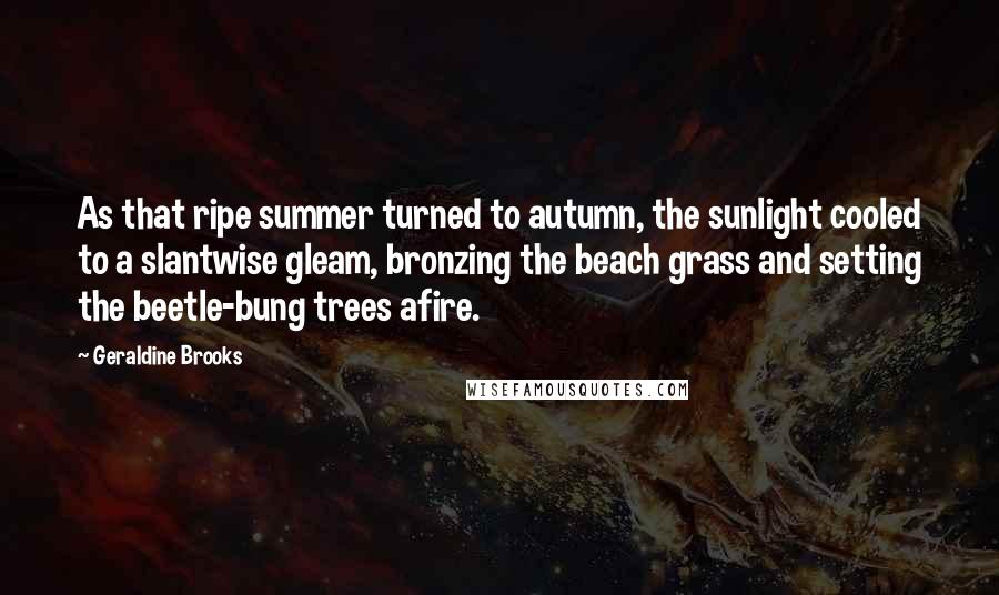 Geraldine Brooks Quotes: As that ripe summer turned to autumn, the sunlight cooled to a slantwise gleam, bronzing the beach grass and setting the beetle-bung trees afire.