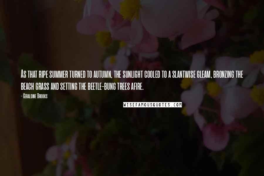 Geraldine Brooks Quotes: As that ripe summer turned to autumn, the sunlight cooled to a slantwise gleam, bronzing the beach grass and setting the beetle-bung trees afire.
