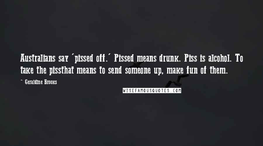 Geraldine Brooks Quotes: Australians say 'pissed off.' Pissed means drunk. Piss is alcohol. To take the pissthat means to send someone up, make fun of them.