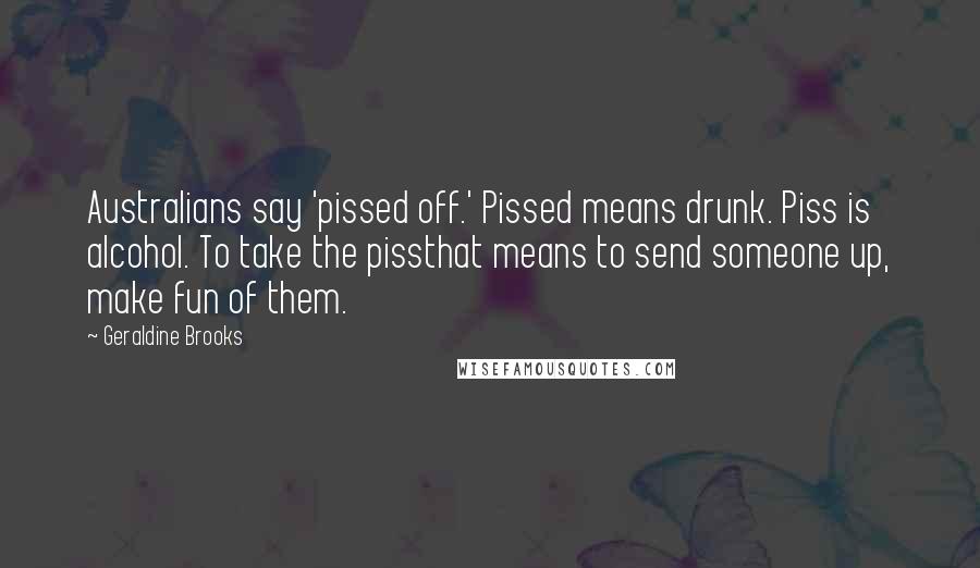 Geraldine Brooks Quotes: Australians say 'pissed off.' Pissed means drunk. Piss is alcohol. To take the pissthat means to send someone up, make fun of them.