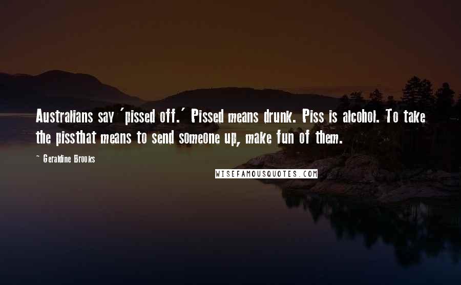 Geraldine Brooks Quotes: Australians say 'pissed off.' Pissed means drunk. Piss is alcohol. To take the pissthat means to send someone up, make fun of them.