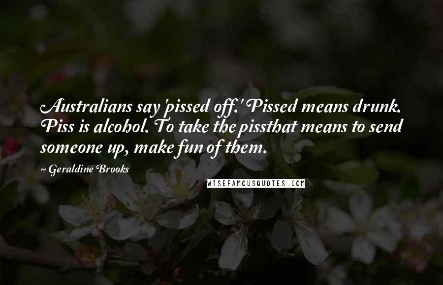 Geraldine Brooks Quotes: Australians say 'pissed off.' Pissed means drunk. Piss is alcohol. To take the pissthat means to send someone up, make fun of them.