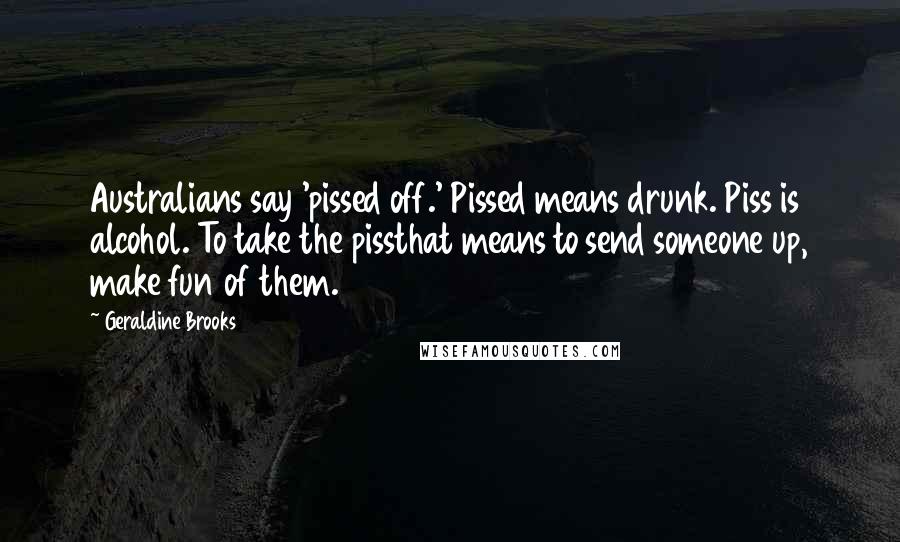 Geraldine Brooks Quotes: Australians say 'pissed off.' Pissed means drunk. Piss is alcohol. To take the pissthat means to send someone up, make fun of them.