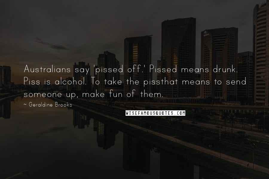 Geraldine Brooks Quotes: Australians say 'pissed off.' Pissed means drunk. Piss is alcohol. To take the pissthat means to send someone up, make fun of them.