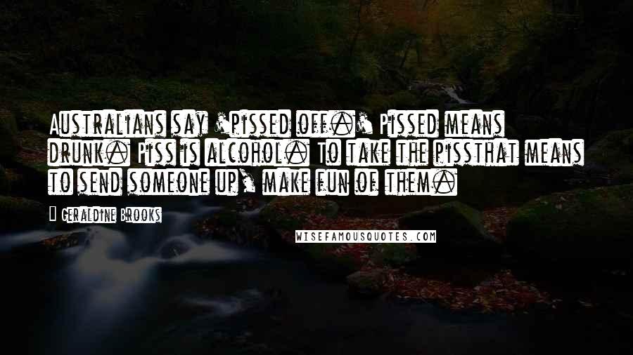 Geraldine Brooks Quotes: Australians say 'pissed off.' Pissed means drunk. Piss is alcohol. To take the pissthat means to send someone up, make fun of them.