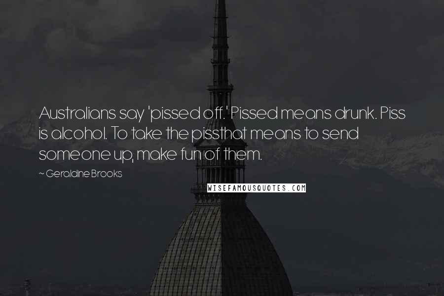 Geraldine Brooks Quotes: Australians say 'pissed off.' Pissed means drunk. Piss is alcohol. To take the pissthat means to send someone up, make fun of them.