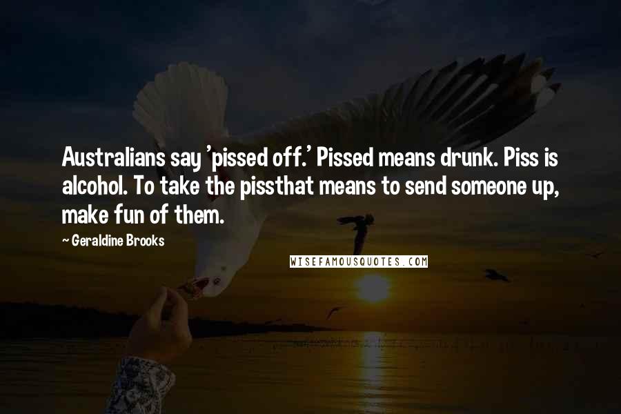 Geraldine Brooks Quotes: Australians say 'pissed off.' Pissed means drunk. Piss is alcohol. To take the pissthat means to send someone up, make fun of them.