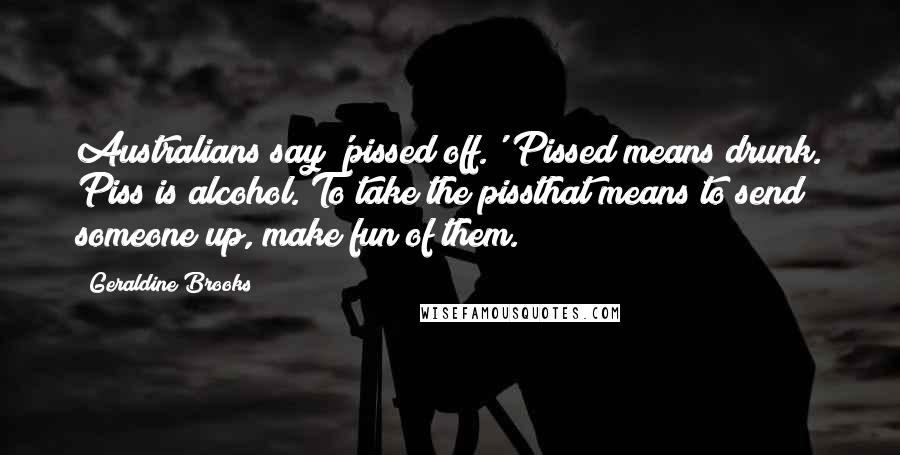 Geraldine Brooks Quotes: Australians say 'pissed off.' Pissed means drunk. Piss is alcohol. To take the pissthat means to send someone up, make fun of them.