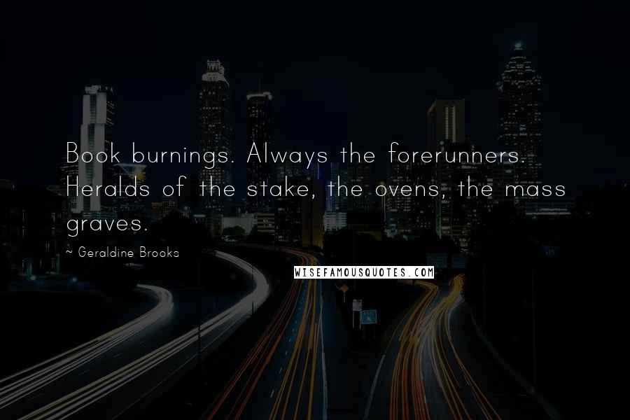 Geraldine Brooks Quotes: Book burnings. Always the forerunners. Heralds of the stake, the ovens, the mass graves.