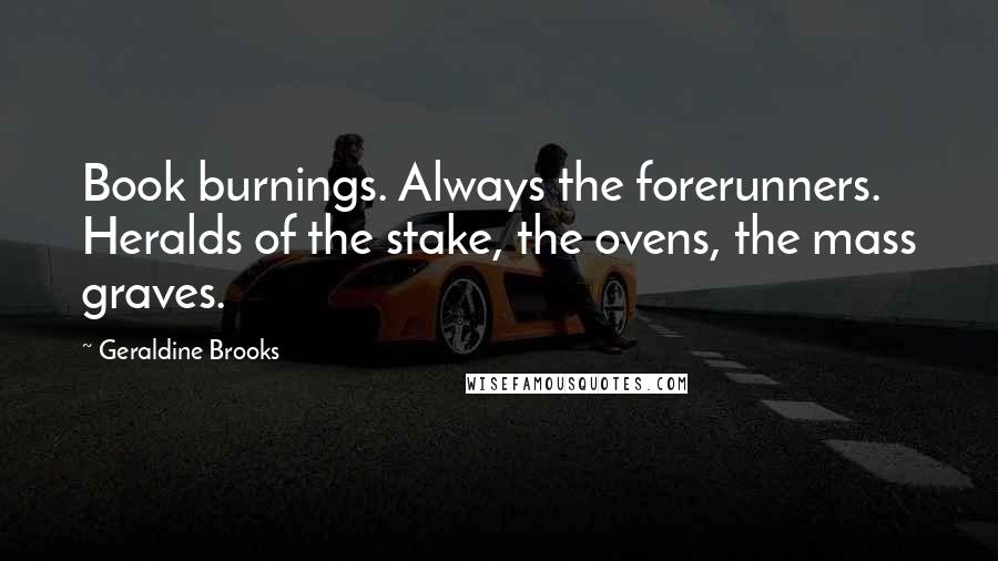 Geraldine Brooks Quotes: Book burnings. Always the forerunners. Heralds of the stake, the ovens, the mass graves.