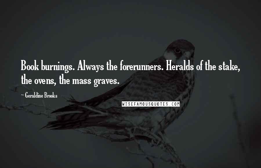 Geraldine Brooks Quotes: Book burnings. Always the forerunners. Heralds of the stake, the ovens, the mass graves.