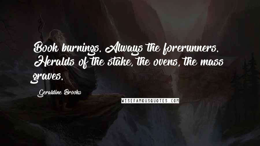 Geraldine Brooks Quotes: Book burnings. Always the forerunners. Heralds of the stake, the ovens, the mass graves.