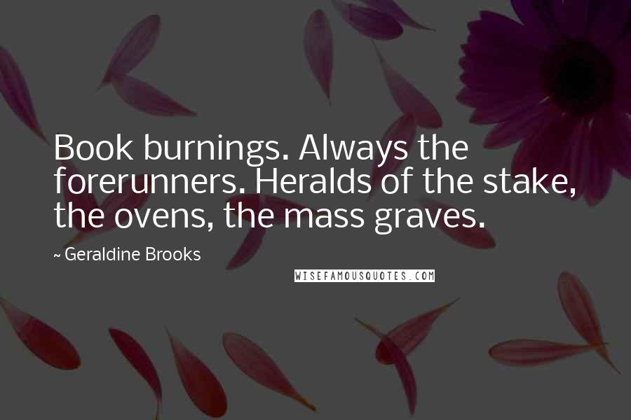 Geraldine Brooks Quotes: Book burnings. Always the forerunners. Heralds of the stake, the ovens, the mass graves.