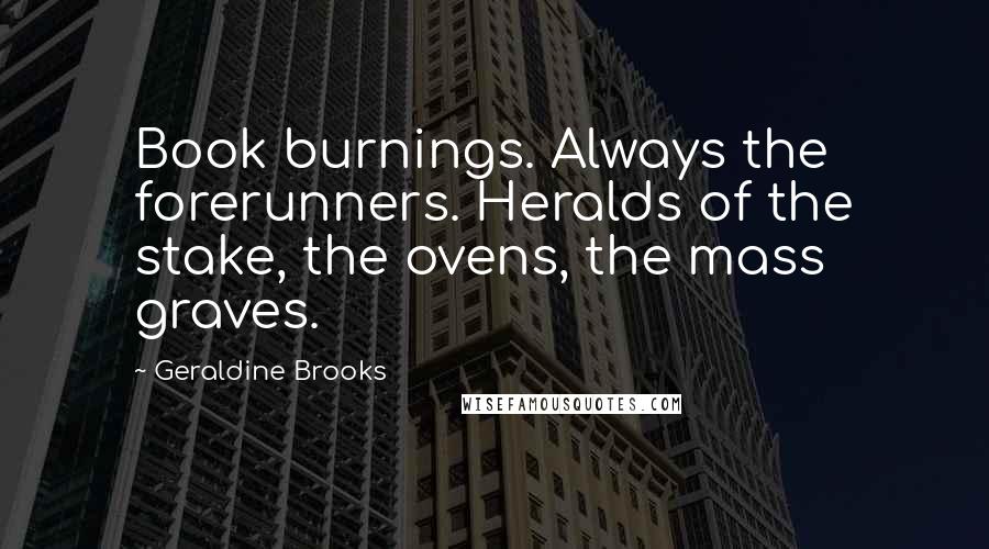 Geraldine Brooks Quotes: Book burnings. Always the forerunners. Heralds of the stake, the ovens, the mass graves.
