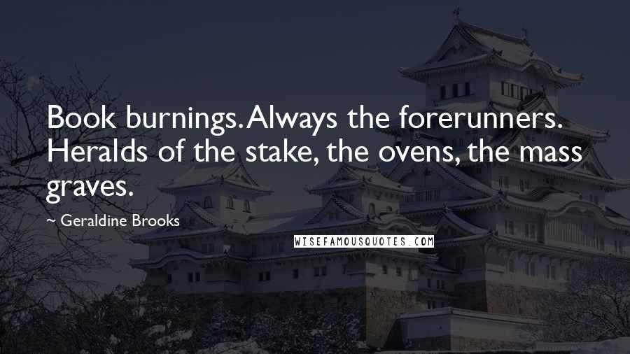 Geraldine Brooks Quotes: Book burnings. Always the forerunners. Heralds of the stake, the ovens, the mass graves.
