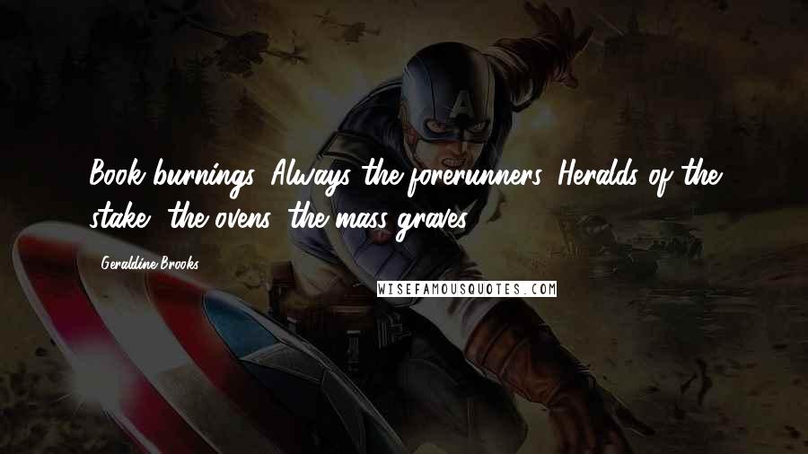 Geraldine Brooks Quotes: Book burnings. Always the forerunners. Heralds of the stake, the ovens, the mass graves.