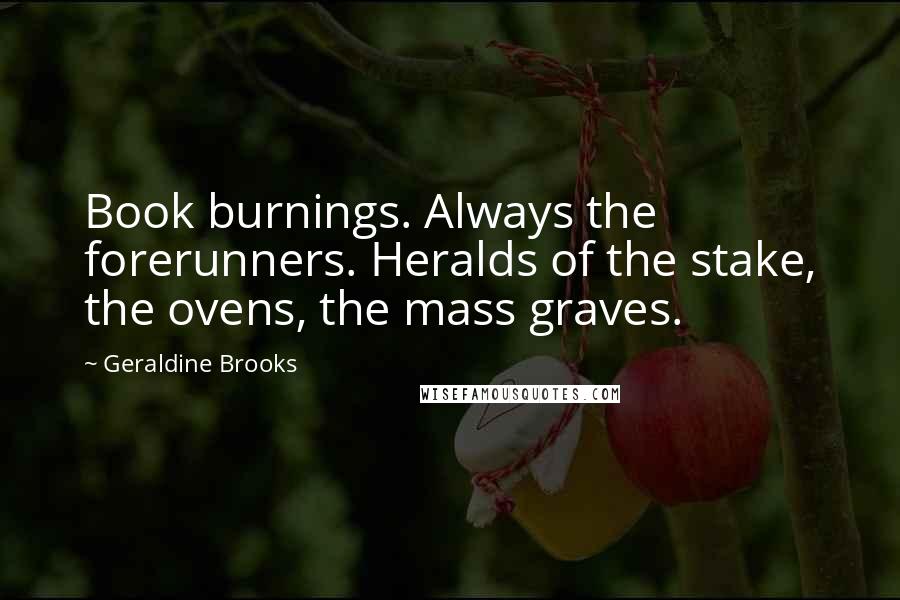 Geraldine Brooks Quotes: Book burnings. Always the forerunners. Heralds of the stake, the ovens, the mass graves.