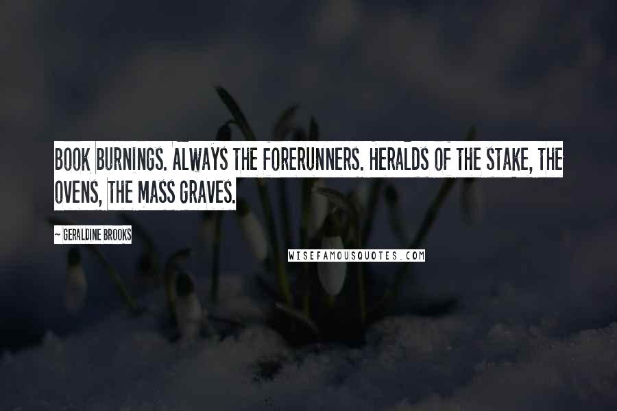 Geraldine Brooks Quotes: Book burnings. Always the forerunners. Heralds of the stake, the ovens, the mass graves.