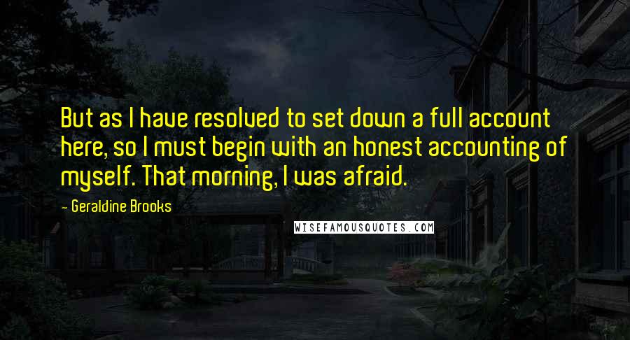 Geraldine Brooks Quotes: But as I have resolved to set down a full account here, so I must begin with an honest accounting of myself. That morning, I was afraid.