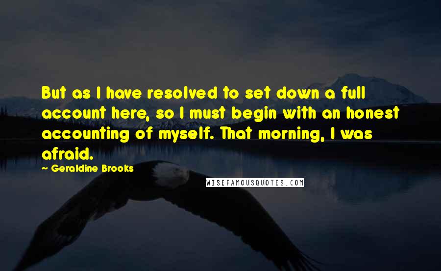 Geraldine Brooks Quotes: But as I have resolved to set down a full account here, so I must begin with an honest accounting of myself. That morning, I was afraid.