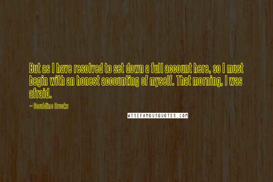 Geraldine Brooks Quotes: But as I have resolved to set down a full account here, so I must begin with an honest accounting of myself. That morning, I was afraid.