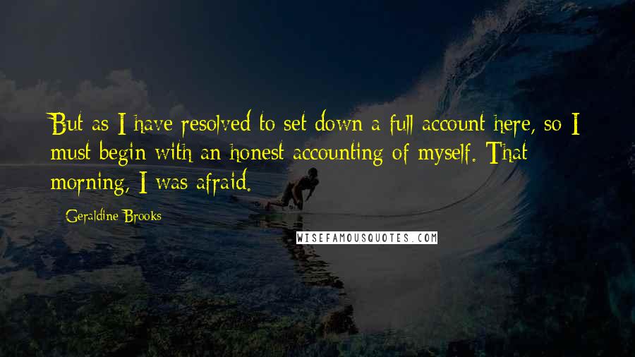 Geraldine Brooks Quotes: But as I have resolved to set down a full account here, so I must begin with an honest accounting of myself. That morning, I was afraid.