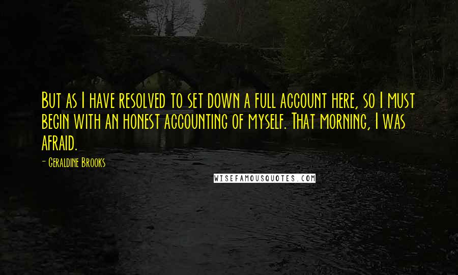 Geraldine Brooks Quotes: But as I have resolved to set down a full account here, so I must begin with an honest accounting of myself. That morning, I was afraid.