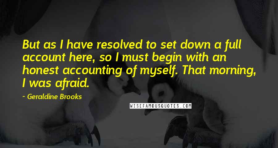 Geraldine Brooks Quotes: But as I have resolved to set down a full account here, so I must begin with an honest accounting of myself. That morning, I was afraid.