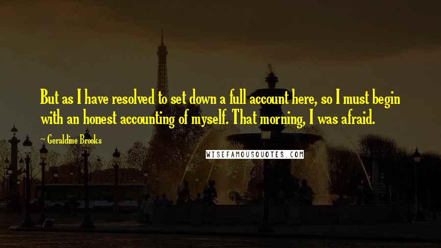 Geraldine Brooks Quotes: But as I have resolved to set down a full account here, so I must begin with an honest accounting of myself. That morning, I was afraid.