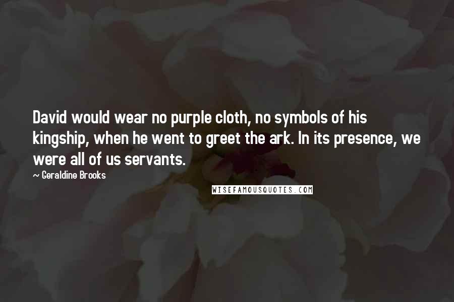 Geraldine Brooks Quotes: David would wear no purple cloth, no symbols of his kingship, when he went to greet the ark. In its presence, we were all of us servants.